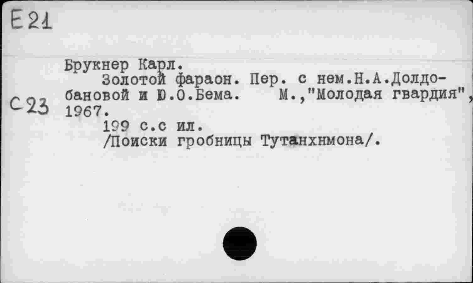 ﻿С 23
Брукнер Карл.
Золотой фараон. Пер. с нем.Н.А.Долдо-бановой и Ю.О.Бема.	М.,’’Молодая гвардия’’
1967.
199 с.с ил.
/Поиски гробницы Тутанхнмона/.